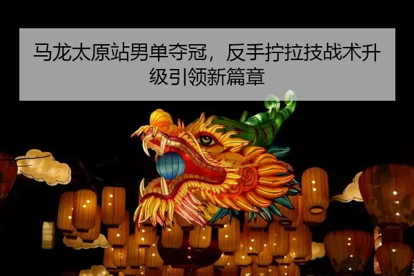 马龙太原站男单夺冠，反手拧拉技战术升级引领新篇章