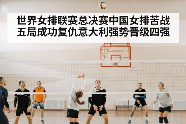世界女排联赛总决赛中国女排苦战五局成功复仇意大利强势晋级四强