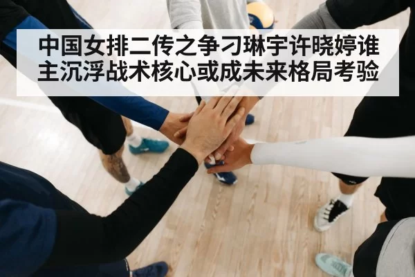 中国女排二传之争刁琳宇许晓婷谁主沉浮战术核心或成未来格局考验
