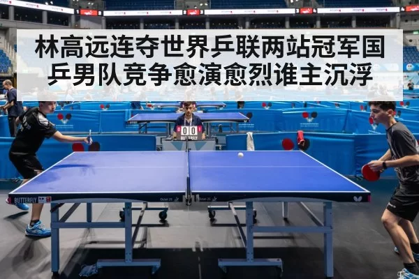 林高远连夺世界乒联两站冠军国乒男队竞争愈演愈烈谁主沉浮