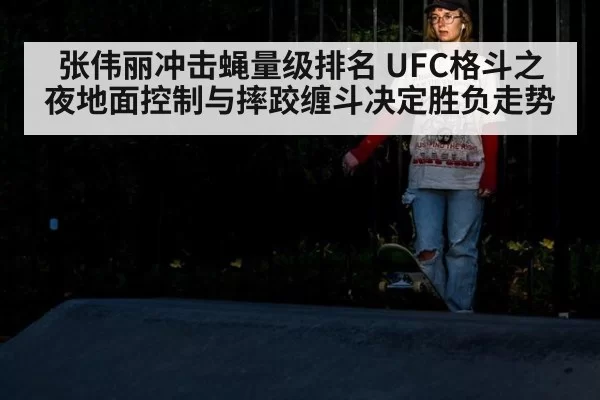 张伟丽冲击蝇量级排名 UFC格斗之夜地面控制与摔跤缠斗决定胜负走势